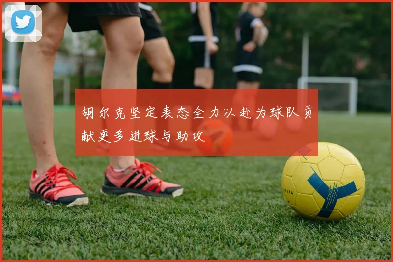 胡尔克坚定表态全力以赴为球队贡献更多进球与助攻