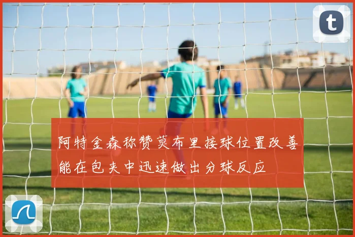 阿特金森称赞莫布里接球位置改善能在包夹中迅速做出分球反应