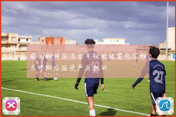 前国脚评亚马尔年轻犯错需包容维尼修斯应接受严厉教训
