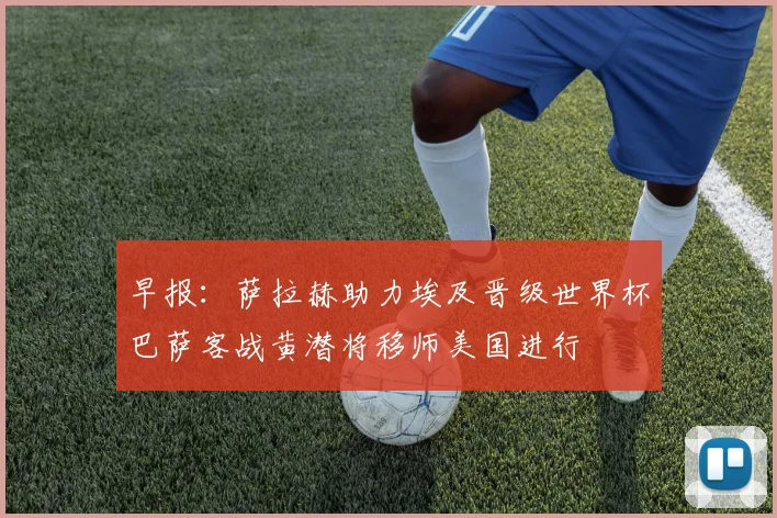早报：萨拉赫助力埃及晋级世界杯巴萨客战黄潜将移师美国进行