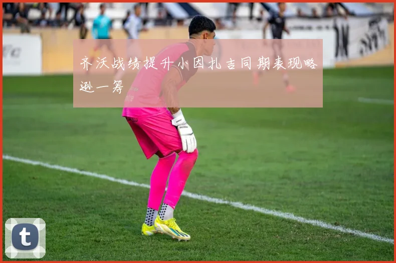 齐沃战绩提升小因扎吉同期表现略逊一筹