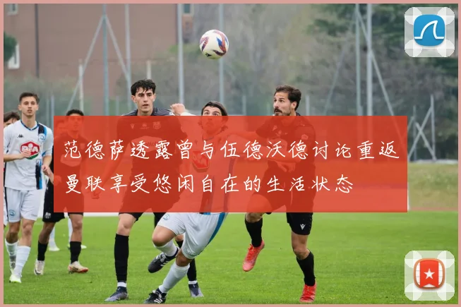 范德萨透露曾与伍德沃德讨论重返曼联享受悠闲自在的生活状态