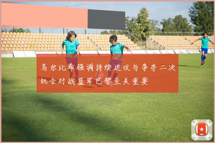 乌尔比希强调持续进攻与争夺二次机会对战蓝军巴黎至关重要