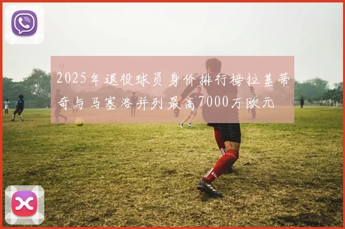 2025年退役球员身价排行榜拉基蒂奇与马塞洛并列最高7000万欧元