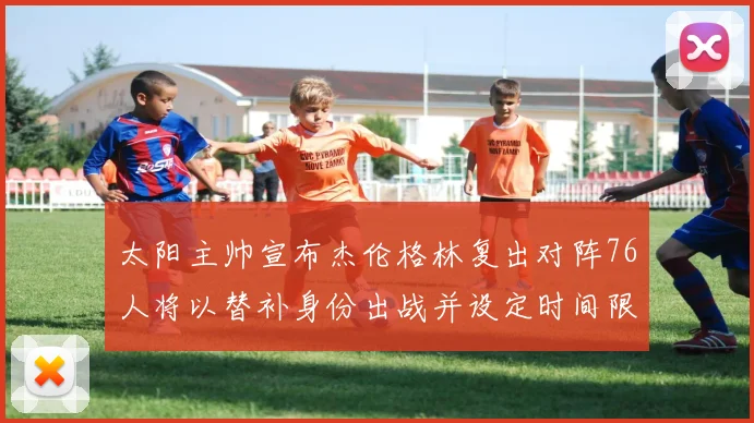 太阳主帅宣布杰伦格林复出对阵76人将以替补身份出战并设定时间限制