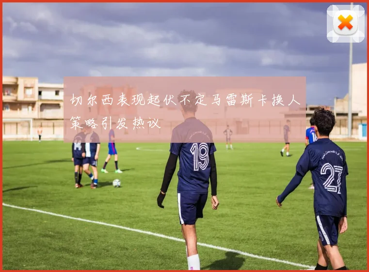 切尔西表现起伏不定马雷斯卡换人策略引发热议