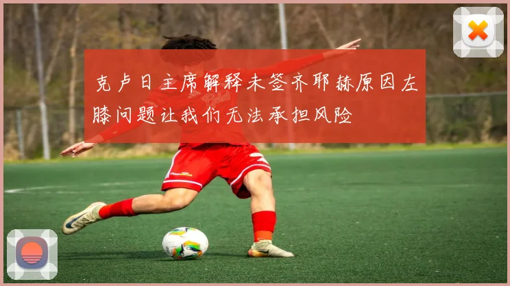 克卢日主席解释未签齐耶赫原因左膝问题让我们无法承担风险