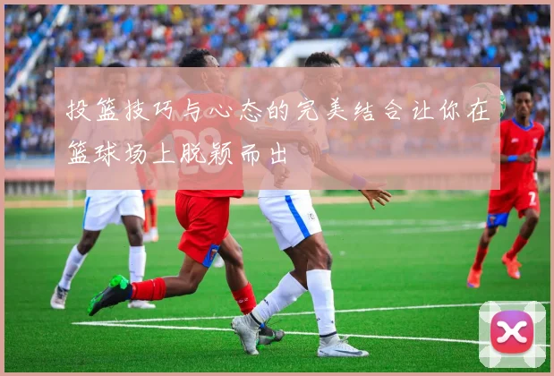 投篮技巧与心态的完美结合让你在篮球场上脱颖而出