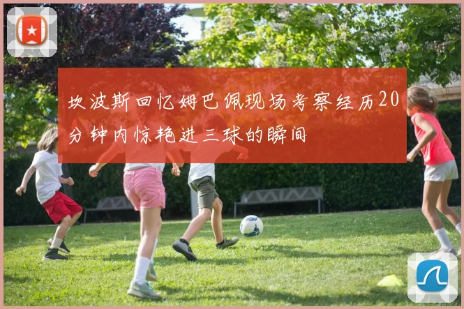 坎波斯回忆姆巴佩现场考察经历20分钟内惊艳进三球的瞬间