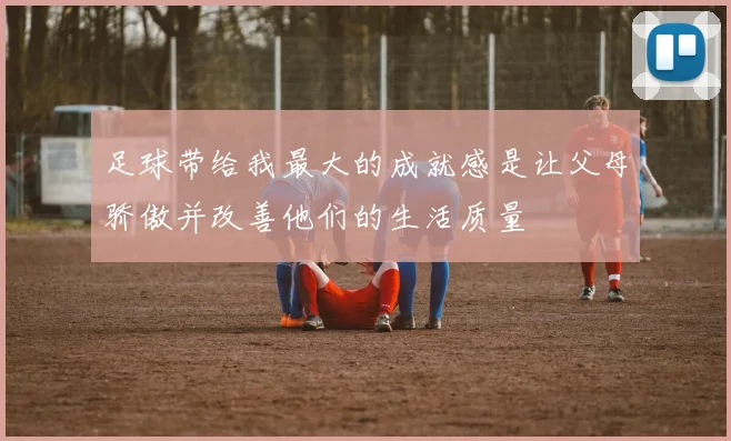 足球带给我最大的成就感是让父母骄傲并改善他们的生活质量