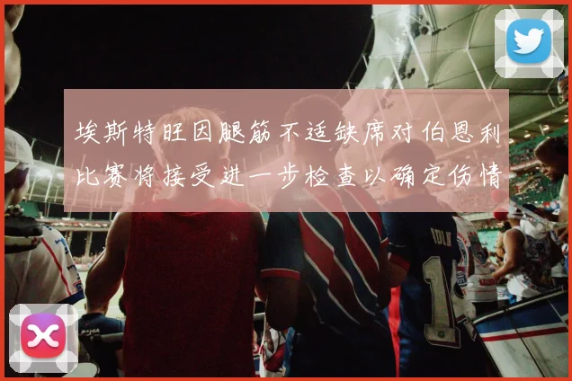 埃斯特旺因腿筋不适缺席对伯恩利比赛将接受进一步检查以确定伤情