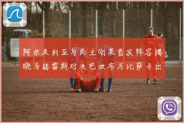 阿尔及利亚与民主刚果首发阵容揭晓马赫雷斯对决巴坎布万比萨卡出战