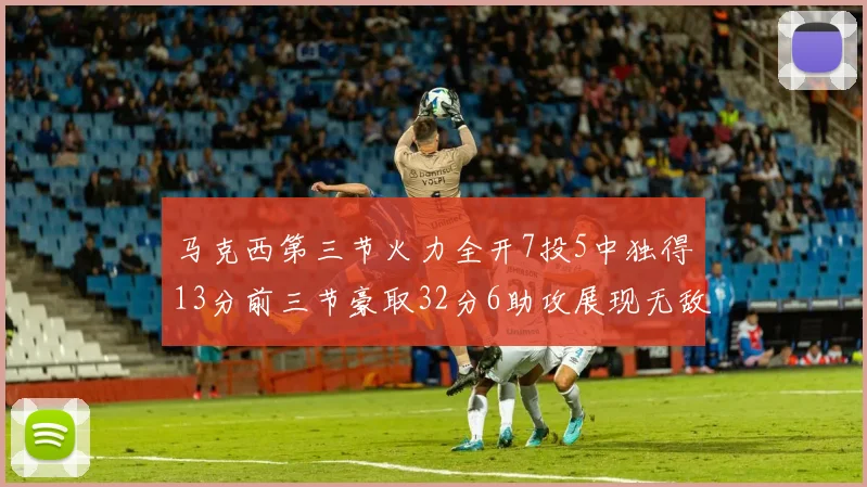 马克西第三节火力全开7投5中独得13分前三节豪取32分6助攻展现无敌续航