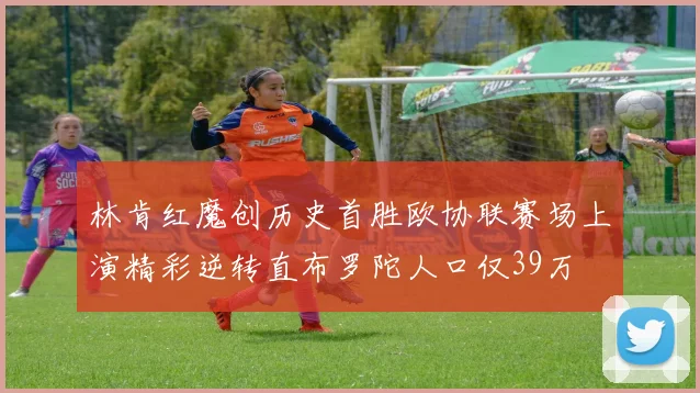 林肯红魔创历史首胜欧协联赛场上演精彩逆转直布罗陀人口仅39万