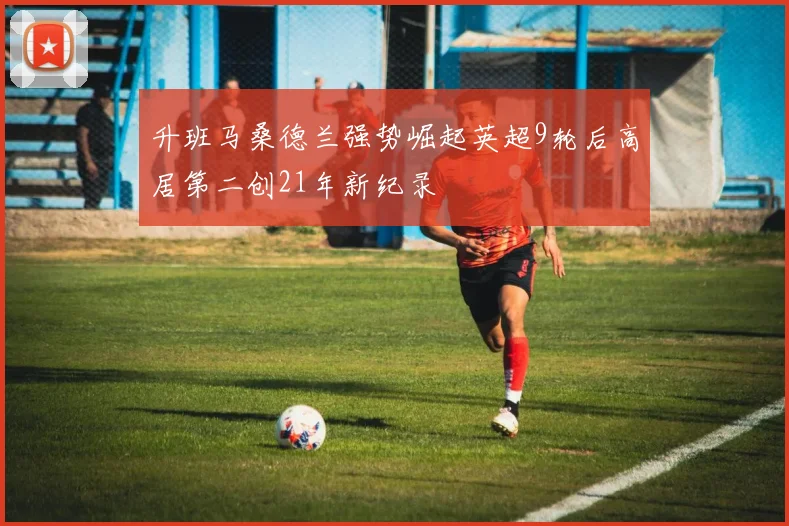 升班马桑德兰强势崛起英超9轮后高居第二创21年新纪录