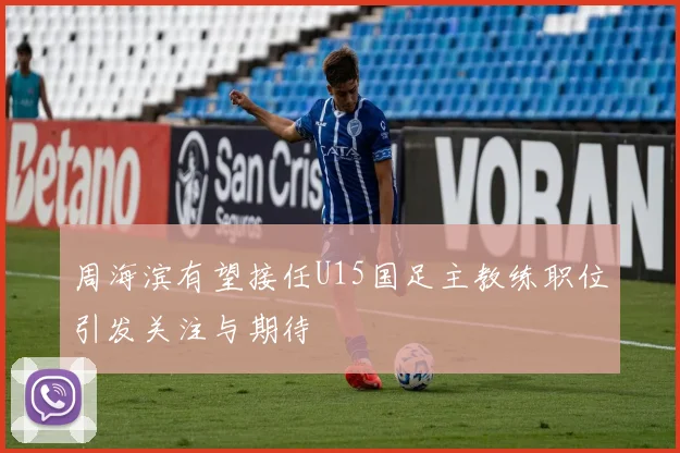 周海滨有望接任U15国足主教练职位引发关注与期待
