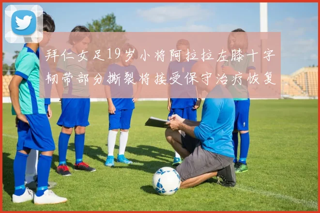 拜仁女足19岁小将阿拉拉左膝十字韧带部分撕裂将接受保守治疗恢复计划启动
