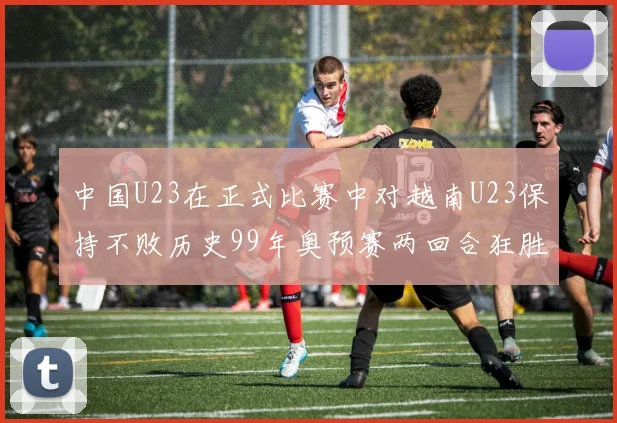 中国U23在正式比赛中对越南U23保持不败历史99年奥预赛两回合狂胜7-0