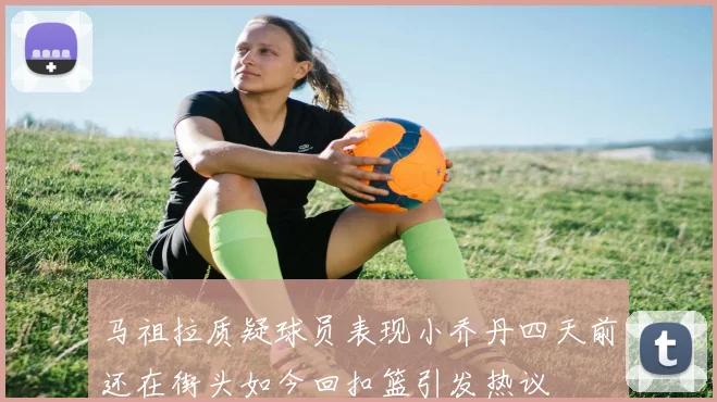 马祖拉质疑球员表现小乔丹四天前还在街头如今回扣篮引发热议