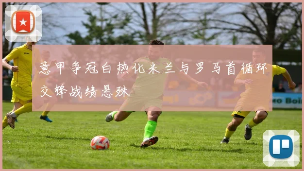 意甲争冠白热化米兰与罗马首循环交锋战绩悬殊