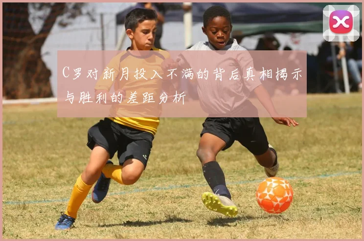 C罗对新月投入不满的背后真相揭示与胜利的差距分析