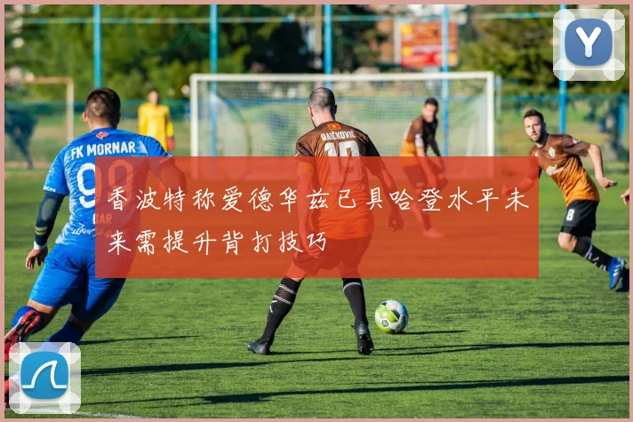 香波特称爱德华兹已具哈登水平未来需提升背打技巧
