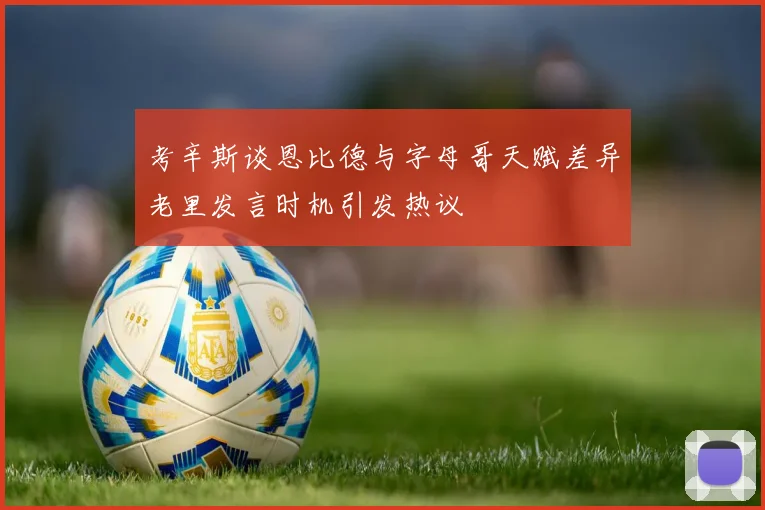 考辛斯谈恩比德与字母哥天赋差异老里发言时机引发热议