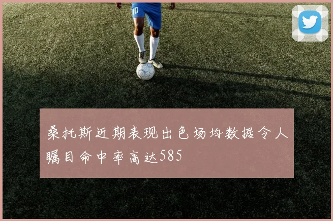 桑托斯近期表现出色场均数据令人瞩目命中率高达585