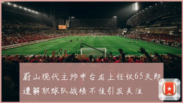 蔚山现代主帅申台龙上任仅65天即遭解职球队战绩不佳引发关注