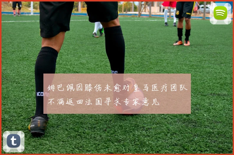 姆巴佩因膝伤未愈对皇马医疗团队不满返回法国寻求专家意见