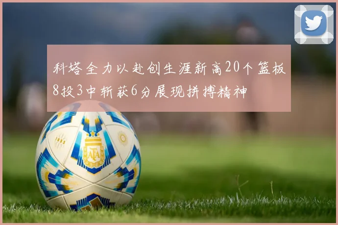科塔全力以赴创生涯新高20个篮板8投3中斩获6分展现拼搏精神