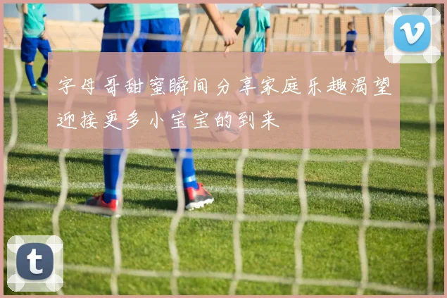 字母哥甜蜜瞬间分享家庭乐趣渴望迎接更多小宝宝的到来