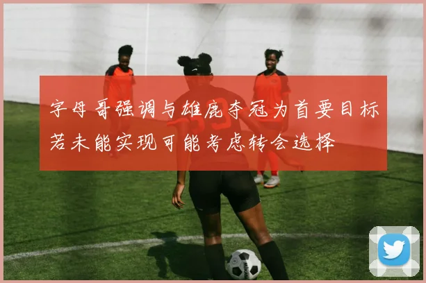 字母哥强调与雄鹿夺冠为首要目标若未能实现可能考虑转会选择