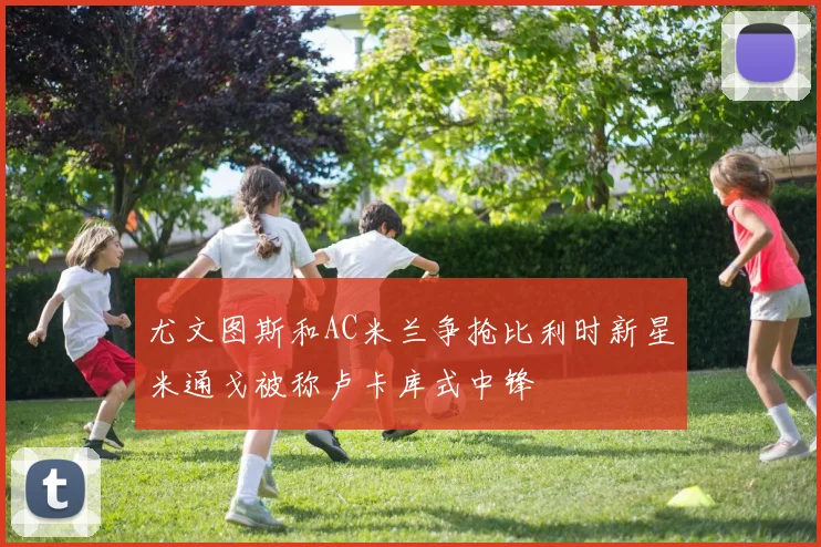 尤文图斯和AC米兰争抢比利时新星米通戈被称卢卡库式中锋