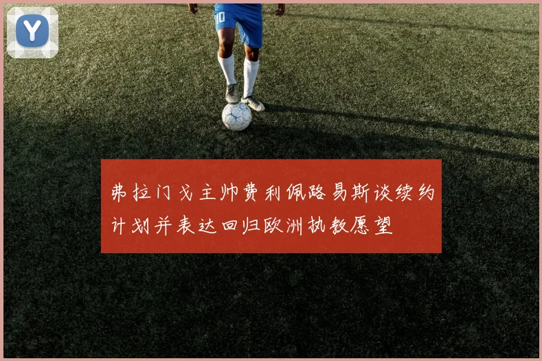 弗拉门戈主帅费利佩路易斯谈续约计划并表达回归欧洲执教愿望