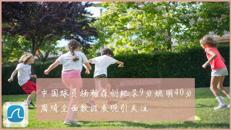 中国球员杨瀚森创纪录9分姚明40分周琦全面数据表现引关注