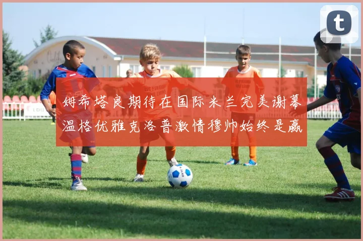 姆希塔良期待在国际米兰完美谢幕温格优雅克洛普激情穆帅始终是赢家