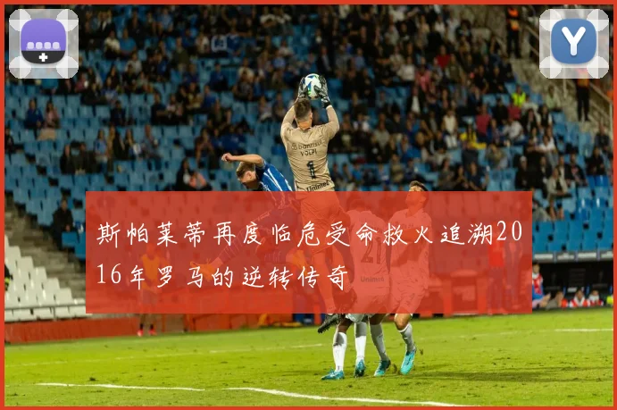 斯帕莱蒂再度临危受命救火追溯2016年罗马的逆转传奇