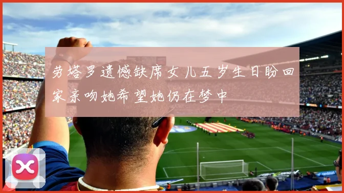 劳塔罗遗憾缺席女儿五岁生日盼回家亲吻她希望她仍在梦中