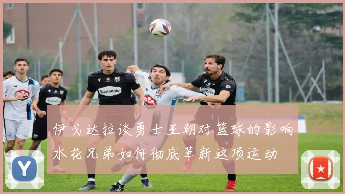 伊戈达拉谈勇士王朝对篮球的影响水花兄弟如何彻底革新这项运动