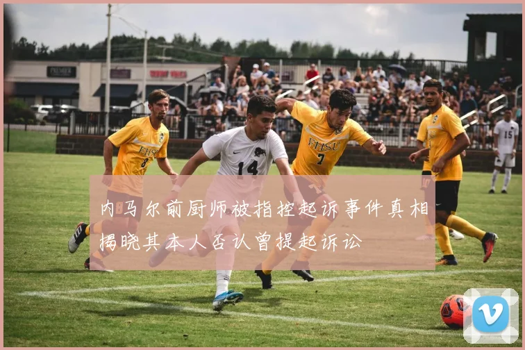 内马尔前厨师被指控起诉事件真相揭晓其本人否认曾提起诉讼