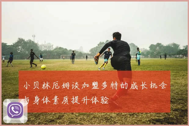 小贝林厄姆谈加盟多特的成长机会与身体素质提升体验