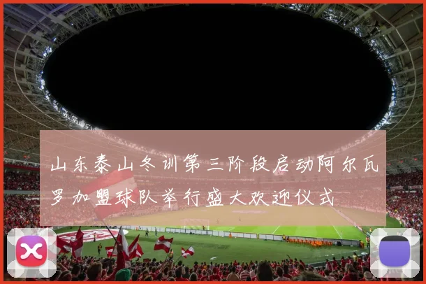 山东泰山冬训第三阶段启动阿尔瓦罗加盟球队举行盛大欢迎仪式