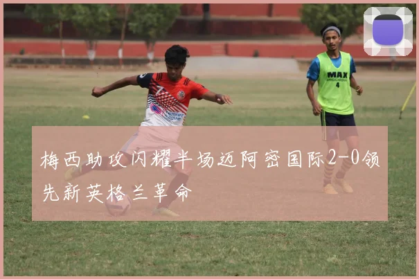 梅西助攻闪耀半场迈阿密国际2-0领先新英格兰革命